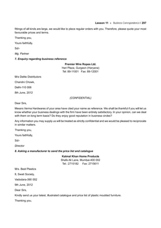 Lesson 11 Business Correspondence-I 297
fittings of all kinds are large, we would like to place regular orders with you. Therefore, please quote your most
favourable prices and terms.
Thanking you,
Yours faithfully,
Sd/-
Mg. Partner
7. Enquiry regarding business reference
Premier Wire Ropes Ltd.
Hari Plaza, Gurgaon (Haryana)
Tel: 89-11001 Fax: 89-12001
M/s Delite Distributors
Chandni Chowk,
Delhi-110 006
8th June, 2012
(CONFIDENTIAL)
Dear Sirs,
Messrs Verma Hardwares of your area have cited your name as reference. We shall be thankful if you will let us
know whether your business dealings with the firm have been entirely satisfactory. In your opinion, can we deal
with them on long term basis? Do they enjoy good reputation in business circles?
Any information you may supply us will be treated as strictly confidential and we would be pleased to reciprocate
in similar matters.
Thanking you,
Yours faithfully,
Sd/-
Director
8. Asking a manufacturer to send the price list and catalogue
Katmal Khan Home Products
Shafe Ali Lane, Mumbai-400 002
Tel.: 2715182 Fax: 2715611
M/s. Best Plastics
8, Swati Society,
Vadodara-390 002
9th June, 2012
Dear Sirs,
Kindly send us your latest, illustrated catalogue and price list of plastic moulded furniture.
Thanking you,
 