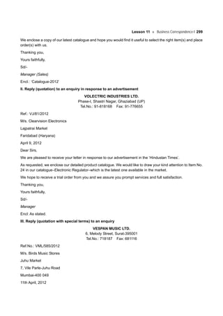 Lesson 11 Business Correspondence-I 299
We enclose a copy of our latest catalogue and hope you would find it useful to select the right item(s) and place
order(s) with us.
Thanking you,
Yours faithfully,
Sd/-
Manager (Sales)
Encl.: ‘Catalogue-2012’
II. Reply (quotation) to an enquiry in response to an advertisement
VOLECTRIC INDUSTRIES LTD.
Phase-I, Shastri Nagar, Ghaziabad (UP)
Tel.No.: 91-818168 Fax: 91-776655
Ref.: VJ/81/2012
M/s. Clearvision Electronics
Lajpatrai Market
Faridabad (Haryana)
April 9, 2012
Dear Sirs,
We are pleased to receive your letter in response to our advertisement in the ‘Hindustan Times’.
As requested, we enclose our detailed product catalogue. We would like to draw your kind attention to Item No.
24 in our catalogue–Electronic Regulator–which is the latest one available in the market.
We hope to receive a trial order from you and we assure you prompt services and full satisfaction.
Thanking you,
Yours faithfully,
Sd/-
Manager
Encl: As stated.
III. Reply (quotation with special terms) to an enquiry
VESPAN MUSIC LTD.
6, Melody Street, Surat-395001
Tel.No.: 718187 Fax: 681116
Ref.No.: VML/585/2012
M/s. Birds Music Stores
Juhu Market
7, Vile Parle-Juhu Road
Mumbai-400 049
11th April, 2012
 