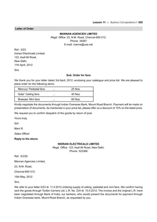 Lesson 11 Business Correspondence-I 305
Letter of Order
MANNAN AGENCIES LIMITED
Regd. Office: 23, N.M. Road, Chennai-600 012.
Phone: 34567
E-mail: manna@usa.net
Ref.: 0/23
Indrani Electricals Limited,
123, Asaf Ali Road,
New Delhi.
11th April, 2012
Sirs
Sub: Order for fans
We thank you for your letter dated 3rd April, 2012, enclosing your catalogue and price list. We are pleased to
place order for the following items:
‘Mercury’ Pedestal fans ... 25 Nos.
‘Solar’ Ceiling fans ... 40 Nos.
‘Breesee’ Mini fans ... 60 Nos.
Kindly negotiate the documents through Indian Overseas Bank, Mount Road Branch. Payment will be made on
presentation of documents. As mentioned in your price list, please offer us a discount of 15% on the listed price.
We request you to confirm despatch of the goods by return of post.
Yours truly,
Sd/-
Mani R.
Sales Officer
Reply to the above
INDRANI ELECTRICALS LIMITED
Regd. Office: 123, Asaf Ali Road, New Delhi.
Phone: 523368
Ref.: E/230
Mannan Agencies Limited,
23, N.M. Road,
Chennai-600 012.
15th May, 2012
Sirs,
We refer to your letter 0/23 dt. 11.4.2012 ordering supply of ceiling, pedestal and mini fans. We confirm having
sent the goods through Toofan Carriers Ltd. L.R. No. 234 dt. 10.5.2012. The invoice and the original L.R. have
been negotiated through Bank of India, our bankers, who would present the documents for payment through
Indian Overseas bank, Mount Road Branch, as requested by you.
 