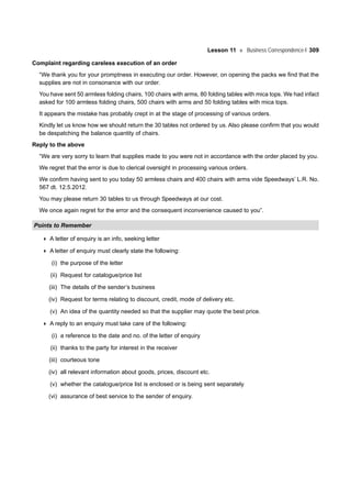 Lesson 11 Business Correspondence-I 309
Complaint regarding careless execution of an order
“We thank you for your promptness in executing our order. However, on opening the packs we find that the
supplies are not in consonance with our order.
You have sent 50 armless folding chairs, 100 chairs with arms, 80 folding tables with mica tops. We had infact
asked for 100 armless folding chairs, 500 chairs with arms and 50 folding tables with mica tops.
It appears the mistake has probably crept in at the stage of processing of various orders.
Kindly let us know how we should return the 30 tables not ordered by us. Also please confirm that you would
be despatching the balance quantity of chairs.
Reply to the above
“We are very sorry to learn that supplies made to you were not in accordance with the order placed by you.
We regret that the error is due to clerical oversight in processing various orders.
We confirm having sent to you today 50 armless chairs and 400 chairs with arms vide Speedways’ L.R. No.
567 dt. 12.5.2012.
You may please return 30 tables to us through Speedways at our cost.
We once again regret for the error and the consequent inconvenience caused to you”.
Points to Remember
A letter of enquiry is an info, seeking letter
A letter of enquiry must clearly state the following:
(i) the purpose of the letter
(ii) Request for catalogue/price list
(iii) The details of the sender’s business
(iv) Request for terms relating to discount, credit, mode of delivery etc.
(v) An idea of the quantity needed so that the supplier may quote the best price.
A reply to an enquiry must take care of the following:
(i) a reference to the date and no. of the letter of enquiry
(ii) thanks to the party for interest in the receiver
(iii) courteous tone
(iv) all relevant information about goods, prices, discount etc.
(v) whether the catalogue/price list is enclosed or is being sent separately
(vi) assurance of best service to the sender of enquiry.
 