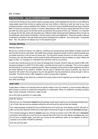 310 FP-BMEC
INTRODUCTION – SALES CORRESPONDENCE
“A fool and his money are soon parted” claims a popular saying. It also highlights the fact that it is very difficult to
make people spend their money by reading what we have written or listening to what we have to say. Such
writing encounters a natural resistance from readers. It is common to see a handbill being thrown away moments
after it is thrust into someone’s hands in a market. Sales persons often find doors being slammed shut on them
just after they have spoken the first few words and declared the purpose of their visit. Therefore, it is important
to choose the first few words with abundant care. Effective Sales writing demands following what is known as
the AIDAS plan which stands for Attention, Interest, Desire, Action and Satisfaction. These are usually combined
or blended so smoothly in the well-written persuasive message that it is difficult – and unnecessary – to separate
them. Also, the parts do not always occur in the sequence given.
Strategic Marketing
Defining Segments
We buy for a variety of motives. For instance, cosmetics and contact lenses worth trillions of dollars would not
sell if we did not want to look better. The health tonics and gym equipment would not find a market if people were
not health conscious or did not want to remain slim. The insurance industry thrives on our fear of loss or death.
The luxury cars and deluxe flats in prime locations partly sell because we want to display our status. Before we
begin to write, it is necessary to understand why someone may buy our product.
It is also clear that all products are not meant for all segments of society. Would it make any sense to offer a life-
insurance package to a child? Or for that matter, a wrinkle-removal cream to a teenager. This is not to suggest
that all products or services are segment-specific. Sales campaigns are launched to widen segments and use or
lure those believed to be outside it. Children may be used to influence the choice of parents, say, about an
expensive CD system they are going to buy. An old grandma may be presented as young enough to have a
chocolate. The brand name is often repeated in order to ensure that it registers.
It is a good strategy to first define for ourselves the buying motive and the segment we are trying to target and
then write accordingly.
Sales Letter
A sales letter is written to an individual with his specific needs in mind. For instance, a communication offering to
sell a product or service to a particular entrepreneur is a sales letter. When it is drafted for circulation among a
large number of people, it becomes a sales circular.
Let us first look at specimen of a sales letter.
Dear Mr. Khanna,
We thank you for choosing the Instant Internet package, which was brought to you by International Datamatics
Ltd. of India. We are sure you enjoyed surfing the net and found the service fast and reliable.
Your Instant package contained 25 hours of Internet time out of which you have already used 20. We wish to
offer you the same standard of fast and uninterrupted connectivity through our advanced Constant package.
The Constant package is offered to Instant users at a nominal conversion price of Rs.200 only. A Constant
connection will enable you to surf the net at a special rate of Rs.5 per hour only. Being a privileged user, you
do not have to register again. Just click your mouse on the switchover option on our website or call our
customer care number 915359112 (toll-free).
Surf now and Pay later!
 