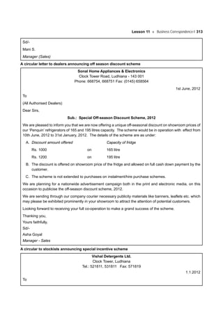 Lesson 11 Business Correspondence-I 313
Sd/-
Mani S.
Manager (Sales)
A circular letter to dealers announcing off season discount scheme
Sonal Home Appliances & Electronics
Clock Tower Road, Ludhiana - 143 001
Phone: 668754, 668751 Fax: (0145) 658564
1st June, 2012
To
(All Authorised Dealers)
Dear Sirs,
Sub.: Special Off-season Discount Scheme, 2012
We are pleased to inform you that we are now offering a unique off-seasonal discount on showroom prices of
our ‘Penquin’ refrigerators of 165 and 195 litres capacity. The scheme would be in operation with effect from
10th June, 2012 to 31st January, 2012. The details of the scheme are as under:
A. Discount amount offered Capacity of fridge
Rs. 1000 on 165 litre
Rs. 1200 on 195 litre
B. The discount is offered on showroom price of the fridge and allowed on full cash down payment by the
customer.
C. The scheme is not extended to purchases on instalment/hire purchase schemes.
We are planning for a nationwide advertisement campaign both in the print and electronic media, on this
occasion to publicise the off-season discount scheme, 2012.
We are sending through our company courier necessary publicity materials like banners, leaflets etc. which
may please be exhibited prominently in your showroom to attract the attention of potential customers.
Looking forward to receiving your full co-operation to make a grand success of the scheme.
Thanking you,
Yours faithfully,
Sd/-
Asha Goyal
Manager - Sales
A circular to stockists announcing special incentive scheme
Vishal Detergents Ltd.
Clock Tower, Ludhiana
Tel.: 521811, 531811 Fax: 571819
1.1.2012
To
 