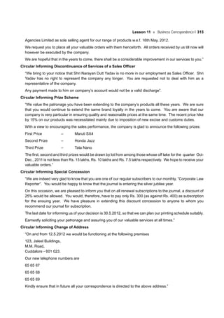 Lesson 11 Business Correspondence-I 315
Agencies Limited as sole selling agent for our range of products w.e.f. 16th May, 2012.
We request you to place all your valuable orders with them henceforth. All orders received by us till now will
however be executed by the company.
We are hopeful that in the years to come, there shall be a considerable improvement in our services to you.”
Circular Informing Discontinuance of Services of a Sales Officer
“We bring to your notice that Shri Narayan Dutt Yadav is no more in our employment as Sales Officer. Shri
Yadav has no right to represent the company any longer. You are requested not to deal with him as a
representative of the company.
Any payment made to him on company’s account would not be a valid discharge”.
Circular Informing Prize Scheme
“We value the patronage you have been extending to the company’s products all these years. We are sure
that you would continue to extend the same brand loyalty in the years to come. You are aware that our
company is very particular in ensuring quality and reasonable prices at the same time. The recent price hike
by 15% on our products was necessitated mainly due to imposition of new excise and customs duties.
With a view to encouraging the sales performance, the company is glad to announce the following prizes:
First Price – Maruti SX4
Second Prize – Honda Jazz
Third Prize – Tata Nano
The first, second and third prizes would be drawn by lot from among those whose off take for the quarter Oct-
Dec., 2011 is not less than Rs. 15 lakhs, Rs. 10 lakhs and Rs. 7.5 lakhs respectively. We hope to receive your
valuable orders.”
Circular Informing Special Concession
“We are indeed very glad to know that you are one of our regular subscribers to our monthly, ”Corporate Law
Reporter”. You would be happy to know that the journal is entering the silver jubilee year.
On this occasion, we are pleased to inform you that on all renewal subscriptions to the journal, a discount of
25% would be allowed. You would, therefore, have to pay only Rs. 300 (as against Rs. 400) as subscription
for the ensuing year. We have pleasure in extending this discount concession to anyone to whom you
recommend our journal for subscription.
The last date for informing us of your decision is 30.5.2012, so that we can plan our printing schedule suitably.
Earnestly soliciting your patronage and assuring you of our valuable services at all times.”
Circular Informing Change of Address
“On and from 12.5.2012 we would be functioning at the following premises
123, Jaleel Buildings,
M.M. Road,
Cuddalore - 601 023.
Our new telephone numbers are
65 65 67
65 65 68
65 65 69
Kindly ensure that in future all your correspondence is directed to the above address.”
 