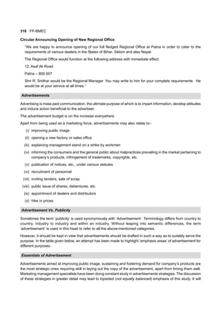 316 FP-BMEC
Circular Announcing Opening of New Regional Office
“We are happy to announce opening of our full fledged Regional Office at Patna in order to cater to the
requirements of various dealers in the States of Bihar, Sikkim and also Nepal.
The Regional Office would function at the following address with immediate effect:
12, Asaf Ali Road
Patna – 800 007
Shri R. Sridhar would be the Regional Manager. You may write to him for your complete requirements. He
would be at your service at all times.”
Advertisements
Advertising is mass paid communication, the ultimate purpose of which is to impart information, develop attitudes
and induce action beneficial to the advertiser.
The advertisement budget is on the increase everywhere.
Apart from being used as a marketing force, advertisements may also relate to–
(i) improving public image
(ii) opening a new factory or sales office
(iii) explaining management stand on a strike by workmen
(iv) informing the consumers and the general public about malpractices prevailing in the market pertaining to
company’s products, infringement of trademarks, copyrights, etc.
(v) publication of notices, etc., under various statutes
(vi) recruitment of personnel
(vii) inviting tenders, sale of scrap
(viii) public issue of shares, debentures, etc.
(ix) appointment of dealers and distributors
(x) hike in prices.
Advertisement Vs. Publicity
Sometimes the term ‘publicity’ is used synonymously with ‘Advertisement’. Terminology differs from country to
country, industry to industry and within an industry. Without leaping into semantic differences, the term
‘advertisement’ is used in this head to refer to all the above-mentioned categories.
However, it should be kept in view that advertisements should be drafted in such a way as to suitably serve the
purpose. In the table given below, an attempt has been made to highlight ‘emphasis areas’ of advertisement for
different purposes.
Essentials of Advertisement
Advertisements aimed at improving public image, sustaining and fostering demand for company’s products are
the most strategic ones requiring skill in laying out the copy of the advertisement, apart from timing them well.
Marketing management specialists have been doing constant study in advertisements strategies. The discussion
of these strategies in greater detail may lead to lopsided (not equally balanced) emphasis of this study. It will
 