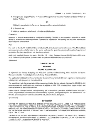 Lesson 11 Business Correspondence-I 323
1. Post-graduate Degree/Diploma in Personnel Management or Industrial Relations or Social Welfare or
Labour Welfare.
OR
MBA with specialisation in Personnel Management from a reputed institute.
2. A degree in law.
3. Ability to speak and write fluently in English and Malayalam.
Experience:
Minimum 10 years at a senior level in a large Manufacturing Company of which atleast 5 years are in overall
charge of Human Resources Department. Experience in negotiations and dealing with industrial disputes will
receive special consideration.
Pay:
In a scale of Rs. 30,000-45,000 with DA, contributory PF, Gratuity, conveyance allowance, HRA, Medical Cost
reimbursement, etc. A higher start in the above scale can be given to exceptionally qualified/experienced
candidates. Contract appointment can also be considered.
Apply with detailed Resume to reach Box No. 118, Indian Express, Chennai-600 002 before 30th June,
2012. Other things being equal, preference will be given to candidates belonging to SC/ST.
Specimen-9
CLARION CABLES
REQUIRES
WORKS ACCOUNTANT
To implement and manage Budgetary and Production Controls, Cost Accounting, Works Accounts and Stores
Management at the Faridabad plant manufacturing Wires and Cables.
The applicant should be a Cost Accountant and/or CharteredAccountant with 3-5 years experience in an industrial
establishment with exposure in internal auditing.
The appointment is in the company’s middle management cadre. Starting salary in the scale Rs. 30,000-50,000
commensurate with qualification and experience, in addition to HRA, CCA, provident fund, bonus, gratuity and
medical benefits as per company’s rules.
Please reply in confidence within 10 days stating age, qualifications, year-wise experience with employer’s
names, responsibilities, salaries drawn, minimum salary expected, joining time required and references to: The
Director, (Finance) Clarion Cable Industries Pvt. Ltd., Clarion House, Bangalore.
Specimen-10
ECONOMIST
WANTED AN ECONOMIST FOR THE OFFICE OF THE CHAIRMAN OF A LARGE AND PROGRESSIVE
INDUSTRIAL ENTERPRISE AT DELHI. THE INCUMBENT WOULD BE EXPECTED TO ANALYSE COLLECT
AND COLLATE INFORMATION AND DEVELOPMENTS IN THE SOCIO-ECONOMIC ENVIRONMENT BOTH
ON THE NATIONAL AND THE INTERNATIONAL PLANE AND KEEP THE MANAGEMENT FULLY BRIEFED
FROM TIME TO TIME.
THEAPPLICANT SHOULD HAVEAFIRST CLASS POST-GRADUATE DEGREE/DOCTORATE IN ECONOMICS
WITH SPECIALISATION IN BUSINESS ECONOMICS. A LUCID EXPRESSION AND A FLAIR FOR WRITING
AND RESEARCH ARE ESSENTIAL FOR THE POSITION.
 