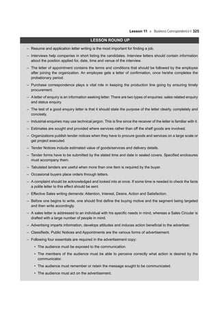 Lesson 11 Business Correspondence-I 325
LESSON ROUND UP
– Resume and application letter writing is the most important for finding a job.
– Interviews help companies in short listing the candidates. Interview letters should contain information
about the position applied for, date, time and venue of the interview.
– The letter of appointment contains the terms and conditions that should be followed by the employee
after joining the organization. An employee gets a letter of confirmation, once he/she completes the
probationary period.
– Purchase correspondence plays a vital role in keeping the production line going by ensuring timely
procurement.
– A letter of enquiry is an information seeking letter. There are two types of enquiries: sales related enquiry
and status enquiry.
– The test of a good enquiry letter is that it should state the purpose of the letter clearly, completely and
concisely.
– Industrial enquiries may use technical jargon. This is fine since the receiver of the letter is familiar with it.
– Estimates are sought and provided where services rather than off the shelf goods are involved.
– Organizations publish tender notices when they have to procure goods and services on a large scale or
get project executed.
– Tender Notices include estimated value of goods/services and delivery details.
– Tender forms have to be submitted by the stated time and date in sealed covers. Specified enclosures
must accompany them.
– Tabulated tenders are useful when more than one item is required by the buyer.
– Occasional buyers place orders through letters.
– A complaint should be acknowledged and looked into at once. If some time is needed to check the facts
a polite letter to this effect should be sent.
– Effective Sales writing demands: Attention, Interest, Desire, Action and Satisfaction.
– Before one begins to write, one should first define the buying motive and the segment being targeted
and then write accordingly.
– A sales letter is addressed to an individual with his specific needs in mind, whereas a Sales Circular is
drafted with a large number of people in mind.
– Advertising imparts information, develops attitudes and induces action beneficial to the advertiser.
– Classifieds, Public Notices and Appointments are the various forms of advertisement.
– Following four essentials are required in the advertisement copy:
• The audience must be exposed to the communication.
• The members of the audience must be able to perceive correctly what action is desired by the
communicator.
• The audience must remember or retain the message sought to be communicated.
• The audience must act on the advertisement.
 