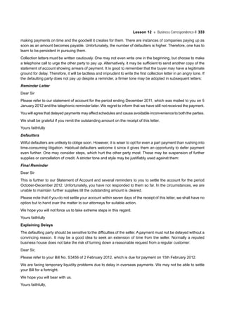 Lesson 12 Business Correspondence-II 333
making payments on time and the goodwill it creates for them. There are instances of companies paying up as
soon as an amount becomes payable. Unfortunately, the number of defaulters is higher. Therefore, one has to
learn to be persistent in pursuing them.
Collection letters must be written cautiously. One may not even write one in the beginning, but choose to make
a telephone call to urge the other party to pay up. Alternatively, it may be sufficient to send another copy of the
statement of account showing arrears of payment. It is good to remember that the buyer may have a legitimate
ground for delay. Therefore, it will be tactless and imprudent to write the first collection letter in an angry tone. If
the defaulting party does not pay up despite a reminder, a firmer tone may be adopted in subsequent letters:
Reminder Letter
Dear Sir
Please refer to our statement of account for the period ending December 2011, which was mailed to you on 5
January 2012 and the telephonic reminder later. We regret to inform that we have still not received the payment.
You will agree that delayed payments may affect schedules and cause avoidable inconvenience to both the parties.
We shall be grateful if you remit the outstanding amount on the receipt of this letter.
Yours faithfully
Defaulters
Wilful defaulters are unlikely to oblige soon. However, it is wiser to opt for even a part payment than rushing into
time-consuming litigation. Habitual defaulters welcome it since it gives them an opportunity to defer payment
even further. One may consider steps, which hurt the other party most. These may be suspension of further
supplies or cancellation of credit. A stricter tone and style may be justifiably used against them:
Final Reminder
Dear Sir
This is further to our Statement of Account and several reminders to you to settle the account for the period
October-December 2012. Unfortunately, you have not responded to them so far. In the circumstances, we are
unable to maintain further supplies till the outstanding amount is cleared.
Please note that if you do not settle your account within seven days of the receipt of this letter, we shall have no
option but to hand over the matter to our attorneys for suitable action.
We hope you will not force us to take extreme steps in this regard.
Yours faithfully
Explaining Delays
The defaulting party should be sensitive to the difficulties of the seller. A payment must not be delayed without a
convincing reason. It may be a good idea to seek an extension of time from the seller. Normally a reputed
business house does not take the risk of turning down a reasonable request from a regular customer:
Dear Sir,
Please refer to your Bill No. S3456 of 2 February 2012, which is due for payment on 15th February 2012.
We are facing temporary liquidity problems due to delay in overseas payments. We may not be able to settle
your Bill for a fortnight.
We hope you will bear with us.
Yours faithfully,
 