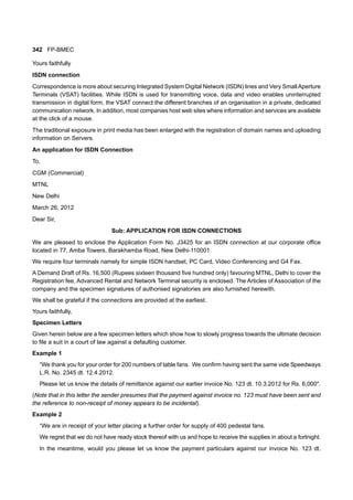 342 FP-BMEC
Yours faithfully
ISDN connection
Correspondence is more about securing Integrated System Digital Network (ISDN) lines and Very Small Aperture
Terminals (VSAT) facilities. While ISDN is used for transmitting voice, data and video enables uninterrupted
transmission in digital form, the VSAT connect the different branches of an organisation in a private, dedicated
communication network. In addition, most companies host web sites where information and services are available
at the click of a mouse.
The traditional exposure in print media has been enlarged with the registration of domain names and uploading
information on Servers.
An application for ISDN Connection
To,
CGM (Commercial)
MTNL
New Delhi
March 26, 2012
Dear Sir,
Sub: APPLICATION FOR ISDN CONNECTIONS
We are pleased to enclose the Application Form No. J3425 for an ISDN connection at our corporate office
located in 77, Amba Towers, Barakhamba Road, New Delhi-110001.
We require four terminals namely for simple ISDN handset, PC Card, Video Conferencing and G4 Fax.
A Demand Draft of Rs. 16,500 (Rupees sixteen thousand five hundred only) favouring MTNL, Delhi to cover the
Registration fee, Advanced Rental and Network Terminal security is enclosed. The Articles of Association of the
company and the specimen signatures of authorised signatories are also furnished herewith.
We shall be grateful if the connections are provided at the earliest.
Yours faithfully,
Specimen Letters
Given herein below are a few specimen letters which show how to slowly progress towards the ultimate decision
to file a suit in a court of law against a defaulting customer.
Example 1
“We thank you for your order for 200 numbers of table fans. We confirm having sent the same vide Speedways
L.R. No. 2345 dt. 12.4.2012.
Please let us know the details of remittance against our earlier invoice No. 123 dt. 10.3.2012 for Rs. 6,000".
(Note that in this letter the sender presumes that the payment against invoice no. 123 must have been sent and
the reference to non-receipt of money appears to be incidental).
Example 2
“We are in receipt of your letter placing a further order for supply of 400 pedestal fans.
We regret that we do not have ready stock thereof with us and hope to receive the supplies in about a fortnight.
In the meantime, would you please let us know the payment particulars against our invoice No. 123 dt.
 