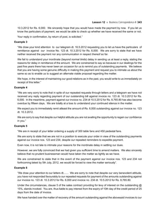 Lesson 12 Business Correspondence-II 343
10.3.2012 for Rs. 6,000. We sincerely hope that you would have made the payment by now. If you let us
know the particulars of payment, we would be able to check up whether we have received the same or not.
Your reply in confirmation, by return of post, is solicited.”
Example 3
“We draw your kind attention to our telegram dt. 16.5.2012 requesting you to let us have the particulars of
remittance against our invoice No. 123 dt. 10.3.2012 for Rs. 6,000. We are sorry to state that we have
neither received the payment nor any communication in respect thereof so far.
We fail to understand your inordinate (beyond normal limits) delay in sending us at least a reply, stating the
reasons for delay in remittance of the amount. We are constrained to say so because in our dealings for the
past five years there has never been an occasion for us to remind you of outstanding payments. We believe
that you are having some genuine difficulty in making this payment and request you to intimate us about the
same so as to enable us to suggest an alternate viable proposal regarding the matter.
We hope, in the interest of maintaining our good relations as in the past, you would write to us immediately on
receipt of this letter.”
Example 4
“We are very sorry to note that in spite of our repeated requests through letters and a telegram we have not
received any reply regarding payment of our outstanding bill against invoice no. 123 dt. 10.3.2012 for Rs.
6,000. In the meantime, payment against our invoice no. 234 dt 10.5.2012 for Rs. 8,765.80 has also become
overdue by fifteen days. We are totally at a loss to understand your continued silence in the matter.
We expect you to immediately remit atleast the amount of Rs. 6,000 outstanding against our invoice no. 123
dt. 10.3.2012.
We are sorry to say that despite our helpful attitude you are not availing the opportunity to regain our confidence
in you.”
Example 5
“We are in receipt of your letter ordering a supply of 300 table fans and 450 pedestal fans.
We are sorry to state that we are not in a position to execute your order in view of the outstanding payments
against our invoice nos. 123 and 234, despite our repeated reminders to expedite payment.
Even now, it is not late to intimate your reasons for the inordinate delay in settling our dues.
However, we are fully convinced that we had given you sufficient time to amend matters. We also sincerely
believe that no prudent businessman would have taken the matter as lightly as we have.
We are constrained to state that in the event of the payment against our invoice nos. 123 and 234 not
forthcoming latest by 5th July, 2012, we would be forced to view the matter seriously”.
Example 6
“We draw your attention to our letters dt....... We are sorry to note that despite our very benevolent attitude,
you have not responded favourably to our repeated requests for payment of the amounts outstanding against
our invoice no. 123 dt. 10.3.2012 for Rs. 6,000 and invoice no. 234 dt. 10.5.2012 for Rs. 8,765.80.
Under the circumstances, clause 5 of the sales contract providing for levy of interest on the outstanding @
15%, stands invoked. You are, thus liable to pay interest from the expiry of 10th day of the credit period of 25
days from the date of invoice.
We have handed over the matter of recovery of the amount outstanding against the abovesaid invoices to our
 