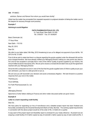 344 FP-BMEC
solicitors, Raman and Raman from whom you would hear shortly”.
(Note how the matter has proceeded from repeated requests to a poignant situation of taking the matter over to
the lawyers for recovery through court process).
Example 7
Advising to avoid litigation
FAITH PHARMACEUTICALS CO. LTD.
15, Tank Road, New Delhi-110 055
Tel.: 5762031 Fax: 011 6538241
Basic Chemicals Ltd.
17 Hauz Khas
New Delhi - 110 016
May 20, 2012
Dear Sir,
We refer to your letter dated 16th May, 2012 threatening to sue us for alleged non-payment of your bill No. 18/
2012 for Rs. 51,000.
First of all we wish to state that there is a dispute regarding the goods supplied under the aforesaid bill and the
price charged therefore. We have already notified your Managing Director making our view points very clear to
him and he has accepted in principle that in view of the inferior quality of goods supplied by your factory, the
amount billed would be reduced by 25%. We are yet to receive a revised bill and debit note as per the agreement
reached with your Managing Director.
Since the bill is a disputed one and in view of the fact that the goods supplied were of inferior quality as per your
own admission, you have no valid grounds to sue us.
We are sure you will reconsider your decision and avoid unnecessary litigation. We look forward to a positive
response from your end in the matter.
Thanking you,
Yours faithfully,
For Faith Pharmaceuticals Co. Ltd.
Sd/-
(Managing Director)
Specimens of other letters relating to Finance and other matter discussed earlier are given herein:
Example 8
Letter to a bank requesting credit facility
Dear Sir,
We have plans for expanding our line of manufacture and a detailed project report has been finalised and
favourably considered by the Industrial Development Bank of India, Mumbai. The working capital requirements
in connection with the above project would be of the order of Rs. 3.5 lakhs for a quarter.
A copy each of the project report and feasibility report is enclosed for your ready reference. At present we are
enjoying a credit facility of 3.5 lakhs rupees by way of overdraft, 2 lakhs rupees by way of cash credit and Rs. 4
 