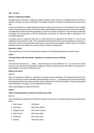 348 FP-BMEC
Shares or Debenture Holders
Correspondence with share or debenture holders revolves around matters of immediate concern to them i.e.
allotment, transfer and issue of certificates. The subject of payment of dividend or interest also receives a lot of
mail.
A new issue of shares is usually advertised though a company may choose to communicate the issue of Rights
or Bonus shares through circulars. Information is also made available these days through Emails and on websites.
Thereafter the investors submit their applications, which are normally a printed form. Once the basis of allotment
is finalised, the correspondence with the shareholder commences. An allotment letter is dispatched to the
successful applicants.
A company may not charge the full price of a share along with an application but recover it in one or more
instalments, this is known as “Call”. This is particularly done when the shares are being offered at a premium. A
Call Letter is sent to the shareholders whenever an amount becomes payable. Investors receive a certificate
testifying that he is the allottee of a specific number of shares or debentures.
Specimen Letters
A few specimens of common correspondence relating to the Secretarial Department are given below:
Letter 1
Correspondence with shareholder regarding non-receipt of share-certificate
Dear Sir,
I was informed vide letter No. .... dated .... that 500 shares have been allotted to me. It is more than 3 months
now and I have not yet received the share certificates. Would you please look into the matter and arrange for an
early despatch of the share certificates to me?
Reply to the above
Dear Sir,
We are in receipt of our letter dt... regarding non-receipt of share certificates. On checking the records in the
office, we find that the share certificates were despatched to you on … by registered post but were returned by
the postal authorities to the company with the remark “addressee not found at this address”. We have despatched
these certificates once again to you by Registered post today.
Kindly acknowledge the receipt of the same.
Letter 2
Letter complaining that no allotment of shares was made
Dear Sir,
I have submitted six applications for allotment of shares in the names of my family members as per details given
below:
1. Ram Sundar 500 shares
2. Ram Avtar 500 shares (father)
3. Mangal Kumari 500 shares (mother)
4. Mala Kumari 500 shares (wife)
5. Sudarshan 500 shares (son)
6. Mukesh 500 shares (son)
 