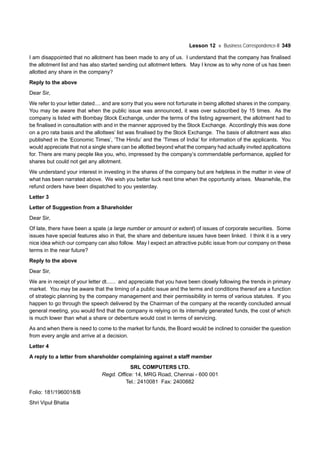 Lesson 12 Business Correspondence-II 349
I am disappointed that no allotment has been made to any of us. I understand that the company has finalised
the allotment list and has also started sending out allotment letters. May I know as to why none of us has been
allotted any share in the company?
Reply to the above
Dear Sir,
We refer to your letter dated.... and are sorry that you were not fortunate in being allotted shares in the company.
You may be aware that when the public issue was announced, it was over subscribed by 15 times. As the
company is listed with Bombay Stock Exchange, under the terms of the listing agreement, the allotment had to
be finalised in consultation with and in the manner approved by the Stock Exchange. Accordingly this was done
on a pro rata basis and the allottees’ list was finalised by the Stock Exchange. The basis of allotment was also
published in the ‘Economic Times’, ‘The Hindu’ and the ‘Times of India’ for information of the applicants. You
would appreciate that not a single share can be allotted beyond what the company had actually invited applications
for. There are many people like you, who, impressed by the company’s commendable performance, applied for
shares but could not get any allotment.
We understand your interest in investing in the shares of the company but are helpless in the matter in view of
what has been narrated above. We wish you better luck next time when the opportunity arises. Meanwhile, the
refund orders have been dispatched to you yesterday.
Letter 3
Letter of Suggestion from a Shareholder
Dear Sir,
Of late, there have been a spate (a large number or amount or extent) of issues of corporate securities. Some
issues have special features also in that, the share and debenture issues have been linked. I think it is a very
nice idea which our company can also follow. May I expect an attractive public issue from our company on these
terms in the near future?
Reply to the above
Dear Sir,
We are in receipt of your letter dt...... and appreciate that you have been closely following the trends in primary
market. You may be aware that the timing of a public issue and the terms and conditions thereof are a function
of strategic planning by the company management and their permissibility in terms of various statutes. If you
happen to go through the speech delivered by the Chairman of the company at the recently concluded annual
general meeting, you would find that the company is relying on its internally generated funds, the cost of which
is much lower than what a share or debenture would cost in terms of servicing.
As and when there is need to come to the market for funds, the Board would be inclined to consider the question
from every angle and arrive at a decision.
Letter 4
A reply to a letter from shareholder complaining against a staff member
SRL COMPUTERS LTD.
Regd. Office: 14, MRG Road, Chennai - 600 001
Tel.: 2410081 Fax: 2400882
Folio: 181/1960018/B
Shri Vipul Bhatia
 