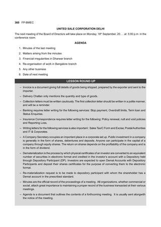 360 FP-BMEC
UNITED SALE CORPORATION DELHI
The next meeting of the Board of Directors will take place on Monday, 18th
September, 20…. at 5:00 p.m. in the
conference room.
AGENDA
1. Minutes of the last meeting
2. Matters arising from the minutes
3. Financial irregularities in Dharwar branch
4. Re-organisation of work in Bangalore branch
5. Any other business
6. Date of next meeting
LESSON ROUND UP
– Invoice is a document giving full details of goods being shipped, prepared by the exporter and sent to the
importer.
– Delivery Challan only mentions the quantity and type of goods.
– Collection letters must be written cautiously. The first collection letter should be written in a polite manner,
and will be a reminder.
– Banking requires letter writing for the following services: Stop payment, Overdraft limits, Term loan and
Status Enquiries.
– Insurance Correspondence requires letter writing for the following: Policy renewal, null and void policies
and Reporting Loss.
– Writing letters for the following services is also important : Sales Tax/C Form and Excise; PostalAuthorities
and IT & Corporates.
– A Company Secretary occupies an important place in a corporate set up. Public investment in a company
is generally in the form of shares, debentures and deposits. Anyone can participate in the capital of a
company through equity shares. The return on shares depends on the profitability of the company and is
in the form of dividend.
– Dematerialization is the process by which physical certificates of an investor are converted to an equivalent
number of securities in electronic format and credited in the investor’s account with a Depository held
through Depository Participant (DP). Investors are expected to open Demat Accounts with Depository
Participants and deposit their shares certificates for the purpose of converting them to the electronic
format.
– Re-materialization request is to be made to depository participant with whom the shareholder has a
Demat account in the prescribed standard.
– Minutes are the official record of the proceedings of a meeting. All organizations, whether commercial or
social, attach great importance to maintaining a proper record of the business transacted at their various
meetings.
– Agenda is a document that outlines the contents of a forthcoming meeting. It is usually sent alongwith
the notice of the meeting.
 