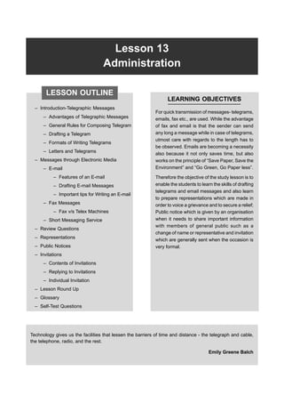 Lesson 13 Administration 363
Lesson 13
Administration
– Introduction-Telegraphic Messages
– Advantages of Telegraphic Messages
– General Rules for Composing Telegram
– Drafting a Telegram
– Formats of Writing Telegrams
– Letters and Telegrams
– Messages through Electronic Media
– E-mail
– Features of an E-mail
– Drafting E-mail Messages
– Important tips for Writing an E-mail
– Fax Messages
– Fax v/s Telex Machines
– Short Messaging Service
– Review Questions
– Representations
– Public Notices
– Invitations
– Contents of Invitations
– Replying to Invitations
– Individual Invitation
– Lesson Round Up
– Glossary
– Self-Test Questions
LEARNING OBJECTIVES
For quick transmission of messages- telegrams,
emails, fax etc., are used. While the advantage
of fax and email is that the sender can send
any long a message while in case of telegrams,
utmost care with regards to the length has to
be observed. Emails are becoming a necessity
also because it not only saves time, but also
works on the principle of “Save Paper, Save the
Environment” and “Go Green, Go Paper less”.
Therefore the objective of the study lesson is to
enable the students to learn the skills of drafting
telegrams and email messages and also learn
to prepare representations which are made in
order to voice a grievance and to secure a relief;
Public notice which is given by an organisation
when it needs to share important information
with members of general public such as a
change of name or representative and invitation
which are generally sent when the occasion is
very formal.
Technology gives us the facilities that lessen the barriers of time and distance - the telegraph and cable,
the telephone, radio, and the rest.
Emily Greene Balch
LESSON OUTLINE
 