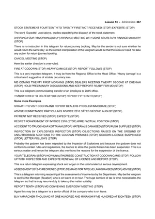 Lesson 13 Administration 367
STOCK STATEMENT FOURTEENTH TO TWENTY FIRST NOT RECEIVED (STOP) EXPEDITE (STOP)
The word ‘Expedite’ used above, implies expediting the dispatch of the stock statement.
ARRIVING FOURTH MORNING (STOP)ARRANGE MEETING WITH JOINT SECRETARY FINANCE MINISTRY
(STOP)
There is no instruction in this telegram for return journey booking. May be the sender is not sure whether he
would return the same day; so the correct interpretation of the telegram would be that the receiver need not take
any action for return journey booking.
CANCEL MEETING (STOP)
Here the earlier direction is over-ruled.
FIRE AT GODOWN (STOP) HEAVY DAMAGE (STOP) REPORT FOLLOWS (STOP)
This is a very important telegram. It may be from the Regional Office to the Head Office. ‘Heavy damage’ is a
critical word suggestive of sizable pecuniary loss.
MD COMING TWENTY FIRST MORNING (STOP) DEALERS MEETING TWENTY SECOND AT CHENNAI
(STOP) HOLD PRELIMINARY DISCUSSIONS AND KEEP REPORT READY FOR MD (STOP)
This is a telegram communicating transfer of an employee to Delhi office.
TRANSFERRED TO DELHI OFFICE (STOP) REPORT FIFTEENTH (STOP)
Some more Examples
SRINATH TO VISIT COCHIN AND REPORT DEALERS PROBLEM IMMEDIATE (STOP)
ADVISE REMMITTANCE PARTICULARS INVOICE 2310 DATED SECOND AUGUST (STOP)
PAYMENT NOT RECEIVED (STOP) EXPEDITE (STOP)
REGRET NON-PAYMENT OF INVOICE 2310 (STOP) WIRE FACTUAL POSITION (STOP)
ACCIDENT TO TRUCK NEAR KOTTAYAM (STOP) MATERIALS DAMAGED (STOP) RUSH SUPPLIES (STOP)
INSPECTION BY EXPLOSIVES INSPECTOR (STOP) OBJECTIONS RAISED ON THE GROUND OF
UNAUTHORISED ADDITIONS TO THE GODOWN PREMISES (STOP) GODOWN LICENCE SUSPENDED
(STOP) LETTER FOLLOWS (STOP)
Probably the godown has been inspected by the Inspector of Explosives and because the godown does not
conform to certain rules and regulations, the licence to store the goods therein has been suspended. This is a
serious matter and hence the telegram also mentions the reasons for the suspension of the licence.
YOUR TELEGRAM (STOP) HOW UNAUTHORISED CONSTRUCTIONAT GODOWN CAME (STOP) FOLLOW
UP WITH INSPECTOR AND EXPEDITE RENEWAL OF LICENCE AND REPORT (STOP)
This is a return telegram expressing shock and anger on the unfortunate but serious development.
ASSESSMENT 2012-13 REOPENED (STOP) DEMAND FOR TWELVE LAKHS RAISED (STOP)ADVISE (STOP)
This is a telegram informing reopening of the assessment of income-tax by the Department. May be the telegram
is sent to the Manager (Taxation) who is on leave or on tour. The huge demand of tax is what necessitates the
telegram so that he may resume duty to take up the matter suitably.
REPORT TENTH (STOP) MD CONVENING EMERGENY MEETING (STOP)
Again this may be a telegram to a senior official of the company who is on leave.
BUY AMARCHEM THOUSAND AT ONE HUNDRED AND MINAKSHI FIVE HUNDRED AT EIGHTEEN (STOP)
 