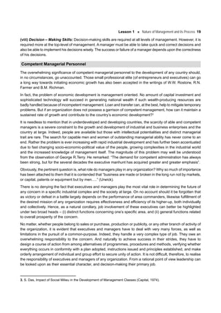 Lesson 1 Nature of Management and its Process 19
(viii) Decision – Making Skills: Decision-making skills are required at all levels of management. However, it is
required more at the top-level of management. A manager must be able to take quick and correct decisions and
also be able to implement his decisions wisely. The success or failure of a manager depends upon the correctness
of his decisions.
Competent Managerial Personnel
The overwhelming significance of competent managerial personnel to the development of any country should,
in no circumstances, go unaccounted. Those small professional elite (of entrepreneurs and executives) can go
a long way towards initiating economic growth has also been accepted in the writings of W.W. Rostorw, R.N.
Farmer and B.M. Richman.
In fact, the problem of economic development is management oriented. No amount of capital investment and
sophisticated technology will succeed in generating national wealth if such wealth-producing resources are
badly handled because of incompetent management. Loan and transfer can, at the best, help to mitigate temporary
problems. But if an organization does not possess a garrison of competent management, how can it maintain a
sustained rate of growth and contribute to the country’s economic development?3
It is needless to mention that in underdeveloped and developing countries, the scarcity of able and competent
managers is a severe constraint to the growth and development of industrial and business enterprises and the
country at large. Indeed, people are available but those with intellectual potentialities and distinct managerial
trait are rare. The search for capable men and women of outstanding managerial ability has never come to an
end. Rather the problem is ever increasing with rapid industrial development and has further been accentuated
due to fast changing socio-economic-political value of the people, growing complexities in the industrial world
and the increased knowledge of management itself. The magnitude of this problem may well be understood
from the observation of George R.Terry. He remarked: “The demand for competent administration has always
been strong, but for the several decades the executive manhunt has acquired greater and greater emphasis”.
Obviously, the pertinent question is, what role do managers play in any organization? Why so much of importance
has been attached to them that it is contended that “business are made or broken in the long run not by markets,
or capital, patents or equipment but by men.....” (Urwick).
There is no denying the fact that executives and managers play the most vital role in determining the future of
any concern in a specific industrial complex and the society at large. On no account should it be forgotten that
as victory or defeat in a battle largely depends on the performance of area commanders, likewise fulfillment of
the desired mission of any organization requires effectiveness and efficiency of its higher-up, both individually
and collectively. Hence, as a natural corollary, job involvement of these executives can better be highlighted
under two broad heads – (i) distinct functions concerning one’s specific area, and (ii) general functions related
to overall prosperity of the concern.
No matter, whether people belong to sales or purchase, production or publicity, or any other branch of activity of
the organization, it is evident that executives and managers have to deal with very many forces, as well as
limitations in the pursuit of a common-purpose. Indeed, they handle a very complex type of job. They owe an
overwhelming responsibility to the concern. And naturally to achieve success in their strides, they have to
design a course of action from among alternatives of programmes, procedures and methods, verifying whether
everything occurs in conformity with a plan adopted, instructions issued and principles established, and make
orderly arrangement of individual and group effort to secure unity of action. It is not difficult, therefore, to realise
the responsibility of executives and managers of any organization. From a rational point of view leadership can
be looked upon as their essential character, and decision-making their primary job.
3. S. Das, Impact of Social Milieu in the Development of Management Classes (Capital, 1974).
 
