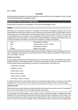 370 FP-BMEC
TELEGRAM
INTERVIEW ON 25TH MARCH (STOP) AIR FARE BOTH WAYS (STOP) STAY AT COMPANY GUEST HOUSE
(STOP) INFORM DETAILS OF ARRIVAL (STOP)
MESSAGES THROUGH ELECTRONIC MEDIA
Though HRM is otherwise very advantageous, it has certain disadvantages as well.
E-mail
What began as an American experiment in computer communication technology during the cold war has
revolutionised the world. Email has been around for almost as long as Internet. But it is difficult today to think of
a business house or a company without an email contact address. There is a good reason for it. For the cost of
a local telephone call, it is possible to send a message to any part of the world in a matter of minutes. The
message need not even be in plain text. Using HTML or Hyper Text Markup Language–the computer code used
to create web pages–for formatting, one may even send graphics, images and hyperlinks.
From: Domestications Catalog
Date: Thursday, April 19, 2012, 1.38 AM
To: Domestication Shopper
Subject: Mothers’ Day Orders
In order to guarantee delivery of regular in-stock items for the May 13 holiday, orders must be placed by May 3,
2012. Heavyweight, drop-shipped, and backordered items will take longer to be delivered. Please plan your
order accordingly. Thank you.
Features of an Email
Email packages like Messenger and Outlook Express are a part of web-browsers. The specialist may prefer a
program like Eudora. These programs help us compose new messages or forward the ones we receive to one
or all the people whose e-mail addresses are stored in the address book. They allow us to:
• change fonts and sizes;
• highlight and color;
• delete, store or save;
• align, center or justify;
• italicise, bold or underline
• print what is written or received.
An interface between the e-mail program and the word processing program allows us to copy, cut and paste
messages from one to the other. We can attach files, compressed or otherwise, with our email messages.
Good to know!!!
Microsoft word documents often sent as attachments with email may be carrying macro-viruses. It is advisable
to scan them with the help of anti-virus softwares before opening them.
Some programs even offer templates, such as cards or invites, to write text-messages on. Mailing lists are also
available for the use of business houses while individuals use filters to block unsolicited junk mail or spam. If we
are unsure of what we write, there are grammar and spell checkers to help us. We can even add our signature,
stored in a file, at the end of the message. Carbon or blind carbon copies can also be sent. Excepting these
 