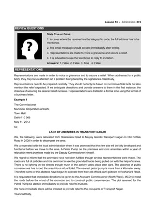 Lesson 13 Administration 373
REVIEW QUESTIONS
State True or False:
1. In cases where the receiver has the telegraphic code, the full address has to be
mentioned.
2. The email message should be sent immediately after writing.
3. Representations are made to voice a grievance and secure a relief.
4. It is advisable to use the telephone to reply to invitation.
Answers: 1. False 2. False 3. True 4. False
REPRESENTATIONS
Representations are made in order to voice a grievance and to secure a relief. When addressed to a public
body, they may focus attention on a problem being faced by the signatories collectively.
Representations need to be prepared carefully. They should not only be based on incontrovertible facts but also
mention the relief expected. If we anticipate objections and provide answers to them in the first instance, the
chances of securing the desired relief increase. Representations are drafted in a formal tone using the format of
a business letter.
Example 1
The Commissioner
Municipal Corporation of Delhi
Town Hall
Delhi-110 006
May 11, 2012
Sir,
LACK OF AMENITIES IN TRANSPORT NAGAR
We, the following, were relocated from Roshanara Road to Sanjay Gandhi Transport Nagar on Old Rohtak
Road in 2008 in order to decongest the area.
We co-operated with the local administration when it was promised that the new site will be fully developed and
functional before we move to the area. A Petrol Pump on the premises and civic amenities within a year of
relocation were promises made by the Deputy Commissioner himself.
We regret to inform that the promises have not been fulfilled though several representations were made. The
roads are full of potholes and it is common to see the grounded trucks being pulled out with the help of cranes.
There is no lighting on the streets though much of the activity takes place after dark. The absence of public
conveniences has turned the area into a virtual toilet. The nearest petrol pump is more than a kilometer away.
Therefore some of the allottees have begun to operate from their old offices-cum-godown in Roshanara Road.
It is requested that immediate directions be given to the Assistant Commissioner (North-West), MCD to metal
the roads before the onset of the monsoon and to construct public conveniences. The plot reserved for the
Petrol Pump be allotted immediately to provide relief to truckers.
We hope immediate steps will be initiated to provide relief to the occupants of Transport Nagar.
Yours faithfully,
 