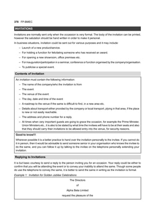 378 FP-BMEC
INVITATIONS
Invitations are normally sent only when the occassion is very formal. The body of the invitation can be printed,
however the salutation should be hand written in order to make it personal.
In business situations, invitation could be sent out for various purposes and it may include:
– Launch of a new product/service.
– For holding a function for felicitating someone who has received an award.
– For opening a new showroom, office premises etc.
– For inauguration/participation in a seminar, conference or function organised by the company/organisation.
– To publicise a special event.
Contents of Invitation
An invitation must contain the following information:
– The name of the company/who the invitation is from
– The event
– The venue of the event
– The day, date and time of the event
– A roadmap to the venue if the same is difficult to find, in a new area etc.
– Details about transport either provided by the company or local transport, plying in that area, if the place
is new or not easily reachable.
– The address and phone number for a reply.
– At times when very important guests are going to grace the occasion, for example the Prime Minister,
Union Ministers etc., it is also to be stated by what time the invitees will have to be at their seats and also
that they should carry their invitations to be allowed entry into the venue, for security reasons.
Good to know!!!
Wherever possible it is a better practice to hand over the invitation personally to the invitee. If you cannot do
it in person, then it would be advisable to send someone senior in your organisation who knows the invitee to
do the same, and you can follow it up by talking to the invitee on the telephone personally extending your
invitation.
Replying to Invitations
It is but basic courtesy to send a reply to the person inviting you for an occasion. Your reply could be either to
confirm that you will be attending the event or to convey your inability to attend the same. Though some people
do use the telephone to convey the same, it is better to send the same in writing as the invitation is formal.
Example 1: Invitation for Golden Jubilee Celebrations
The Directors
of
Alpha Beta Limited
request the pleasure of the
 
