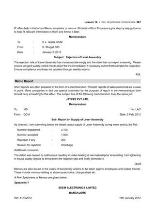 Lesson 14 Inter- Departmental Communication 387
IT offers help in the form of Memo templates or macros. Wizards in Word Processors give step by step guidance
to help fill relevant information in them and format it later.
Memorandum
To : R.L. Gupta, QCM
From : R. Bhagat, MD
Date : January 3, 2012
Subject: Rejection of Level Assembly
The rejection rate of Lever Assembly has increased alarmingly and the client has conveyed a warning. Please
ensure stringent quality control checks down the line immediately. If necessary, submit fresh samples for inspection.
Ensure compliance and keep me updated through weekly reports.
R.B.
Memo Report
Short reports are often prepared in the form of a memorandum. Periodic reports of sales personnel are a case
in point. Many companies in fact use special stationery for the purpose. A report in the memorandum form
should carry a heading to this effect. The subject line of the following memorandum does the same job:
JAYCEE PVT. LTD.
Memorandum
To: MD No: LA/2
From: QCM Date: 5 Feb. 2012
Sub: Report on Supply of Lever Assembly
As directed, I am submitting below the details about supply of Lever Assembly during week ending 3rd Feb.:
Number dispatched : 2,100
Number accepted : 1,900
Rejection if any : 200
Reason for rejection : Shrinkage
Additional comments:
The defect was caused by coil burnout resulting in under-heating of raw material prior to moulding. I am tightening
in-house quality checks to bring down the rejection rate and finally eliminate it.
QCM
Memos are also issued in the cases of disciplinary actions to be taken against employees and replies thereto.
These include memos relating to show-cause notice, charge-sheet etc.
A Few Specimens of Memos are given below:
Specimen 1
BEEM ELECTRONICS LIMITED
BANGALORE
Ref: 81/C/2012 11th January 2012
 