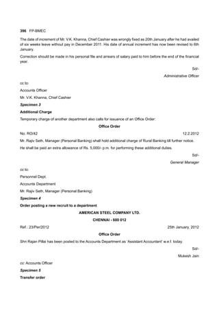 396 FP-BMEC
The date of increment of Mr. V.K. Khanna, Chief Cashier was wrongly fixed as 20th January after he had availed
of six weeks leave without pay in December 2011. His date of annual increment has now been revised to 6th
January.
Correction should be made in his personal file and arrears of salary paid to him before the end of the financial
year.
Sd/-
Administrative Officer
cc to:
Accounts Officer
Mr. V.K. Khanna, Chief Cashier
Specimen 3
Additional Charge
Temporary charge of another department also calls for issuance of an Office Order:
Office Order
No. RO/42 12.2.2012
Mr. Rajiv Seth, Manager (Personal Banking) shall hold additional charge of Rural Banking till further notice.
He shall be paid an extra allowance of Rs. 5,000/- p.m. for performing these additional duties.
Sd/-
General Manager
cc to:
Personnel Dept.
Accounts Department
Mr. Rajiv Seth, Manager (Personal Banking)
Specimen 4
Order posting a new recruit to a department
AMERICAN STEEL COMPANY LTD.
CHENNAI - 600 012
Ref.: 23/Per/2012 25th January, 2012
Office Order
Shri Rajan Pillai has been posted to the Accounts Department as ‘Assistant Accountant’ w.e.f. today.
Sd/-
Mukesh Jain
cc: Accounts Officer
Specimen 5
Transfer order
 