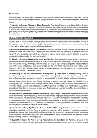 28 FP-BMEC
difficult situations that planning becomes all the more necessary and assumes greater importance. As a rational
approach to the future, planning provides for unexpected events and arms the management against undesirable
changes.
(v) Planning Influences Efficacy of Other Managerial Functions: Planning, organizing, staffing, direction
and control – all account for and have their due contribution to accomplishment of group’s goals. The importance
of each to the success of management job cannot be overlooked. However, planning as a primary function
goes a long way in improving efficiency of all other functions of management and makes the tasks of managing
more effective.
LIMITATIONS OF PLANNING
Planning is an all-pervasive and a primary function of management. No manager, irrespective of the position in
the organisation can do without it. However, planning is subject to certain limitations and a proper understanding
of them will go a long way in improving efficiency of planning.
(i) Planning Premises may not be Fully Reliable: Planning premises provide the basis and framework for
predictions. Since the future cannot be predicted with absolute accuracy, premising is always subject to a
margin of error and guess-work which are reflected in various plans based on them. Difficulty of accurate
premising then becomes the first planning limitation.
(ii) Rapidity of Change Sets Another Limit to Planning: Business enterprises operate in a changing
environment, though the extent and impact of such changes may differ from industry to industry and among
firms in the same industry. Planning is relatively simple and easy for a concern operating under stable conditions.
Most of the public utilities enjoy such an advantage. On the other hand, industries and units working under
dynamic conditions and confronting rapid changes face new problems and complications on account of instability.
It makes their planning job extremely difficult.
(iii) Availability of Time and Cost Involved in Planning also Lay Down Limits to Planning: During a crisis or
any other emergency, decisions have to be made without planning in advance whether the manager is ready for
it or not. Such decisions are taken in the event of non-availability of time for detailed analysis and research.
Besides, planning is not without cost. Greater the details in planning, more will be the cost. Similarly, cost of
planning will go up if plans are drawn for longer periods. While finalising details of analysis the manager should
remember that the benefits expected to be derived from planning should be more than the cost involved. But
application of this rule is by no means an easy task. This is because ascertainment of the benefits and cost of
planning is a difficult exercise.
(iv) Philosophy of Management and Personnel can be a very Serious Limitation of Planning: Old concepts,
beliefs and traditions are often so deeply embedded in the minds of employees that plans which are not consistent
with their philosophy may be extremely difficult to implement. Thus, where management is traditionally committed
to high quality and high costs, it may not be inclined to carry out a plan to produce cheaper goods even though
justified by results expected. Psychologically, people are resistant to changes and as such new ideas have to be
sold and people convinced of the value of the change.
(v) Procedural and Policy Rigidities also Come in the Way of Planning: Procedures, rules and policies once
established are difficult to change. Planning, on the other hand, may call for a change in the existing procedures
and policies. Where such internal inflexibilities dominate the enterprise, management tends to become
bureaucratic and rule-centered. In such a case employees lose much of their initiative and effective change
through planning becomes a challenging job.
(vi) Capital Invested in the Firm is a very Powerful Internal Constraint on Planning: Changes in the
environment may require overlooking consideration of capital already sunk in the business in the form of, say,
 