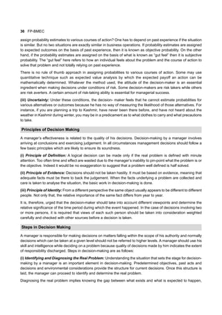 36 FP-BMEC
assign probability estimates to various courses of action? One has to depend on past experience if the situation
is similar. But no two situations are exactly similar in business operations. If probability estimates are assigned
to expected outcomes on the basis of past experience, then it is known as objective probability. On the other
hand, if the probability estimates are assigned on the basis of what is known as “gut feel” then it is subjective
probability. The “gut feel” here refers to how an individual feels about the problem and the course of action to
solve that problem and not totally relying on past experience.
There is no rule of thumb approach in assigning probabilities to various courses of action. Some may use
quantitative technique such as expected value analysis by which the expected payoff an action can be
mathematically determined. Whatever the method used, the attitude of the decision-maker is an essential
ingredient when making decisions under conditions of risk. Some decision-makers are risk takers while others
are risk averters. A certain amount of risk-taking ability is essential for managerial success.
(iii) Uncertainty: Under these conditions, the decision- maker feels that he cannot estimate probabilities for
various alternatives or outcomes because he has no way of measuring the likelihood of those alternatives. For
instance, if you are planning a trip to Kashmir, have never been there before, and have not heard about the
weather in Kashmir during winter, you may be in a predicament as to what clothes to carry and what precautions
to take.
Principles of Decision Making
A manager’s effectiveness is related to the quality of his decisions. Decision-making by a manager involves
arriving at conclusions and exercising judgement. In all circumstances management decisions should follow a
few basic principles which are likely to ensure its soundness.
(i) Principle of Definition: A logical decision can be made only if the real problem is defined with minute
attention. Too often time and effect are wasted due to the manager’s inability to pin-point what the problem is or
the objective. Indeed it would be no exaggeration to suggest that a problem well defined is half solved.
(ii) Principle of Evidence: Decisions should not be taken hastily. It must be based on evidence, meaning that
adequate facts must be there to back the judgement. When the facts underlying a problem are collected and
care is taken to analyse the situation, the basic work in decision-making is done.
(iii) Principle of Identity: From a different perspective the same object usually appears to be different to different
people. Not only that, the relative importance of the same fact differs from year to year.
It is, therefore, urged that the decision-maker should take into account different viewpoints and determine the
relative significance of the time period during which the event happened. In the case of decisions involving two
or more persons, it is required that views of each such person should be taken into consideration weighted
carefully and checked with other sources before a decision is taken.
Steps in Decision Making
A manager is responsible for making decisions on matters falling within the scope of his authority and normally
decisions which can be taken at a given level should not be referred to higher levels. A manager should use his
skill and intelligence while deciding on a problem because quality of decisions made by him indicates the extent
of responsibility discharged. Steps in decision-making are as follows:
(i) Identifying and Diagnosing the Real Problem: Understanding the situation that sets the stage for decision-
making by a manager is an important element in decision-making. Predetermined objectives, past acts and
decisions and environmental considerations provide the structure for current decisions. Once this structure is
laid, the manager can proceed to identify and determine the real problem.
Diagnosing the real problem implies knowing the gap between what exists and what is expected to happen,
 