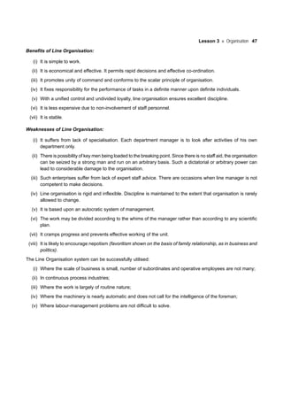 Lesson 3 Organisation 47
Benefits of Line Organisation:
(i) It is simple to work.
(ii) It is economical and effective. It permits rapid decisions and effective co-ordination.
(iii) It promotes unity of command and conforms to the scalar principle of organisation.
(iv) It fixes responsibility for the performance of tasks in a definite manner upon definite individuals.
(v) With a unified control and undivided loyalty, line organisation ensures excellent discipline.
(vi) It is less expensive due to non-involvement of staff personnel.
(vii) It is stable.
Weaknesses of Line Organisation:
(i) It suffers from lack of specialisation. Each department manager is to look after activities of his own
department only.
(ii) There is possibility of key men being loaded to the breaking point. Since there is no staff aid, the organisation
can be seized by a strong man and run on an arbitrary basis. Such a dictatorial or arbitrary power can
lead to considerable damage to the organisation.
(iii) Such enterprises suffer from lack of expert staff advice. There are occasions when line manager is not
competent to make decisions.
(iv) Line organisation is rigid and inflexible. Discipline is maintained to the extent that organisation is rarely
allowed to change.
(v) It is based upon an autocratic system of management.
(vi) The work may be divided according to the whims of the manager rather than according to any scientific
plan.
(vii) It cramps progress and prevents effective working of the unit.
(viii) It is likely to encourage nepotism (favoritism shown on the basis of family relationship, as in business and
politics).
The Line Organisation system can be successfully utilised:
(i) Where the scale of business is small, number of subordinates and operative employees are not many;
(ii) In continuous process industries;
(iii) Where the work is largely of routine nature;
(iv) Where the machinery is nearly automatic and does not call for the intelligence of the foreman;
(v) Where labour-management problems are not difficult to solve.
 