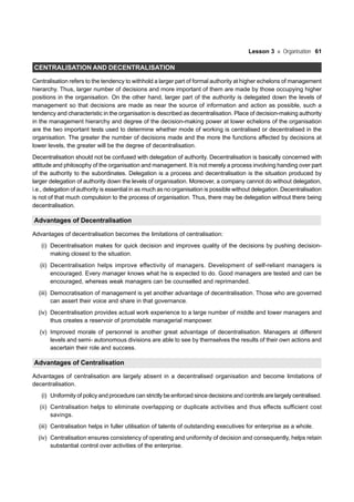 Lesson 3 Organisation 61
CENTRALISATION AND DECENTRALISATION
Centralisation refers to the tendency to withhold a larger part of formal authority at higher echelons of management
hierarchy. Thus, larger number of decisions and more important of them are made by those occupying higher
positions in the organisation. On the other hand, larger part of the authority is delegated down the levels of
management so that decisions are made as near the source of information and action as possible, such a
tendency and characteristic in the organisation is described as decentralisation. Place of decision-making authority
in the management hierarchy and degree of the decision-making power at lower echelons of the organisation
are the two important tests used to determine whether mode of working is centralised or decentralised in the
organisation. The greater the number of decisions made and the more the functions affected by decisions at
lower levels, the greater will be the degree of decentralisation.
Decentralisation should not be confused with delegation of authority. Decentralisation is basically concerned with
attitude and philosophy of the organisation and management. It is not merely a process involving handing over part
of the authority to the subordinates. Delegation is a process and decentralisation is the situation produced by
larger delegation of authority down the levels of organisation. Moreover, a company cannot do without delegation,
i.e., delegation of authority is essential in as much as no organisation is possible without delegation. Decentralisation
is not of that much compulsion to the process of organisation. Thus, there may be delegation without there being
decentralisation.
Advantages of Decentralisation
Advantages of decentralisation becomes the limitations of centralisation:
(i) Decentralisation makes for quick decision and improves quality of the decisions by pushing decision-
making closest to the situation.
(ii) Decentralisation helps improve effectivity of managers. Development of self-reliant managers is
encouraged. Every manager knows what he is expected to do. Good managers are tested and can be
encouraged, whereas weak managers can be counselled and reprimanded.
(iii) Democratisation of management is yet another advantage of decentralisation. Those who are governed
can assert their voice and share in that governance.
(iv) Decentralisation provides actual work experience to a large number of middle and lower managers and
thus creates a reservoir of promotable managerial manpower.
(v) Improved morale of personnel is another great advantage of decentralisation. Managers at different
levels and semi- autonomous divisions are able to see by themselves the results of their own actions and
ascertain their role and success.
Advantages of Centralisation
Advantages of centralisation are largely absent in a decentralised organisation and become limitations of
decentralisation.
(i) Uniformity of policy and procedure can strictly be enforced since decisions and controls are largely centralised.
(ii) Centralisation helps to eliminate overlapping or duplicate activities and thus effects sufficient cost
savings.
(iii) Centralisation helps in fuller utilisation of talents of outstanding executives for enterprise as a whole.
(iv) Centralisation ensures consistency of operating and uniformity of decision and consequently, helps retain
substantial control over activities of the enterprise.
 