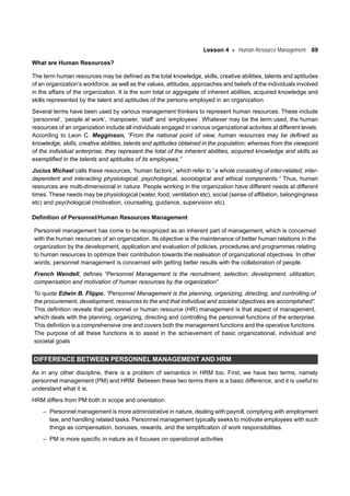 Lesson 4 Human Resource Management 69
What are Human Resources?
The term human resources may be defined as the total knowledge, skills, creative abilities, talents and aptitudes
of an organization’s workforce, as well as the values, attitudes, approaches and beliefs of the individuals involved
in the affairs of the organization. It is the sum total or aggregate of inherent abilities, acquired knowledge and
skills represented by the talent and aptitudes of the persons employed in an organization.
Several terms have been used by various management thinkers to represent human resources. These include
‘personnel’, ‘people at work’, ‘manpower, ‘staff’ and ‘employees’. Whatever may be the term used, the human
resources of an organization include all individuals engaged in various organizational activities at different levels.
According to Leon C. Megginson, “From the national point of view, human resources may be defined as
knowledge, skills, creative abilities, talents and aptitudes obtained in the population; whereas from the viewpoint
of the individual enterprise, they represent the total of the inherent abilities, acquired knowledge and skills as
exemplified in the talents and aptitudes of its employees.”
Jucius Michael calls these resources, ‘human factors’, which refer to “a whole consisting of inter-related, inter-
dependent and interacting physiological, psychological, sociological and ethical components.” Thus, human
resources are multi-dimensional in nature. People working in the organization have different needs at different
times. These needs may be physiological (water, food, ventilation etc), social (sense of affiliation, belongingness
etc) and psychological (motivation, counseling, guidance, supervision etc).
Definition of Personnel/Human Resources Management
Personnel management has come to be recognized as an inherent part of management, which is concerned
with the human resources of an organization. Its objective is the maintenance of better human relations in the
organization by the development, application and evaluation of policies, procedures and programmes relating
to human resources to optimize their contribution towards the realisation of organizational objectives. In other
words, personnel management is concerned with getting better results with the collaboration of people.
French Wendell, defines “Personnel Management is the recruitment, selection, development, utilization,
compensation and motivation of human resources by the organization”.
To quote Edwin B. Flippo, “Personnel Management is the planning, organizing, directing, and controlling of
the procurement, development, resources to the end that individual and societal objectives are accomplished”.
This definition reveals that personnel or human resource (HR) management is that aspect of management,
which deals with the planning, organizing, directing and controlling the personnel functions of the enterprise.
This definition is a comprehensive one and covers both the management functions and the operative functions.
The purpose of all these functions is to assist in the achievement of basic organizational, individual and
societal goals
DIFFERENCE BETWEEN PERSONNEL MANAGEMENT AND HRM
As in any other discipline, there is a problem of semantics in HRM too. First, we have two terms, namely
personnel management (PM) and HRM. Between these two terms there is a basic difference, and it is useful to
understand what it is.
HRM differs from PM both in scope and orientation.
– Personnel management is more administrative in nature, dealing with payroll, complying with employment
law, and handling related tasks. Personnel management typically seeks to motivate employees with such
things as compensation, bonuses, rewards, and the simplification of work responsibilities.
– PM is more specific in nature as it focuses on operational activities
 