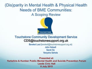Touchstone Community Development Service
CDS@touchstonesupport.org.uk
Presented at:
Yorkshire & Humber Public Mental Health and Suicide Prevention Forum
Leeds Civic Hall
8 July 2015
(Dis)parity in Mental Health & Physical Health
Needs of BME Communities:
A Scoping Review
Bereket Loul (bereketl@touchstonesupport.org.uk)
John Halsall
Sarah So
Vanysha Sahota
 