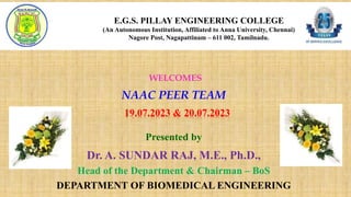 E.G.S. PILLAY ENGINEERING COLLEGE
(An Autonomous Institution, Affiliated to Anna University, Chennai)
Nagore Post, Nagapattinam – 611 002, Tamilnadu.
19.07.2023 & 20.07.2023
Presented by
Dr. A. SUNDAR RAJ, M.E., Ph.D.,
Head of the Department & Chairman – BoS
DEPARTMENT OF BIOMEDICAL ENGINEERING
NAAC PEER TEAM
WELCOMES
 