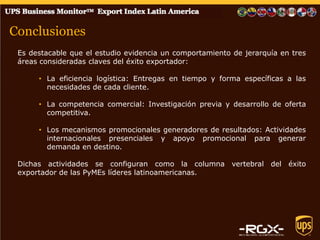 Conclusiones 
Es destacable que el estudio evidencia un comportamiento de jerarquía en tres áreas consideradas claves del éxito exportador: 
•La eficiencia logística: Entregas en tiempo y forma específicas a las necesidades de cada cliente. 
•La competencia comercial: Investigación previa y desarrollo de oferta competitiva. 
•Los mecanismos promocionales generadores de resultados: Actividades internacionales presenciales y apoyo promocional para generar demanda en destino. Dichas actividades se configuran como la columna vertebral del éxito exportador de las PyMEs líderes latinoamericanas. 