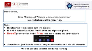 Dear Students,
Good Morning and Welcome to the on-line classroom of
Basic Mechanical Engineering.
Note:
• The class will commence in next few minutes
• Sit with a notebook and pen to note down the important points.
• Turnoff your video as well as Mute your audio till the end of the session.
• Doubts if any, post them in the chat. They will be addressed at the end of session.
We wish you all a safe stay and happy learning
 
