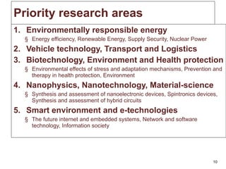 Priority research areas Environmentally responsible energy Energy efficiency, Renewable Energy, Supply Security, Nuclear Power Vehicle technology, Transport and Logistics Biotechnology, Environment and Health protection Environmental effects of stress and adaptation mechanisms, Prevention and therapy in health protection, Environment Nanophysics, Nanotechnology, Material-science Synthesis and assessment of nanoelectronic devices, Spintronics devices, Synthesis and assessment of hybrid circuits Smart environment and e-technologies The future internet and embedded systems, Network and software technology, Information society 