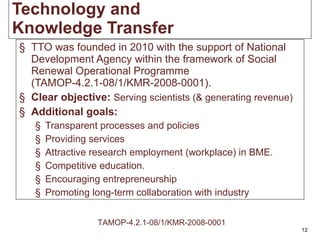 Tech nology   and Knowledge   Transfer TTO was founded in 2010 with the support of National Development Agency within the framework of Social Renewal Operational Programme (TAMOP-4.2.1-08/1/KMR-2008-0001). Clear objective:   Serving scientists (& generating revenue) Additional goals: Transparent processes and policies Providing services A ttractive research  employment ( workplace )  in BME. Competitive education. Encouraging entrepreneurship Promoting long-term collaboration with industry TAMOP-4.2.1-08/1/KMR-2008-0001 