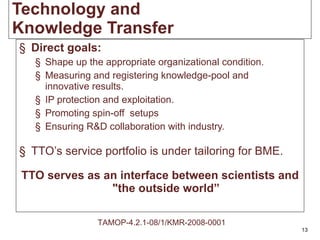 Direct goals: Shape up the appropriate organizational condition. Measuring and registering knowledge-pool and innovative results.  IP protection and exploitation. Promoting spin-off  setups Ensuring R&D collaboration with industry. TTO’s service portfolio is under tailoring for BME. TTO serves as an interface between scientists and "the outside world” Technology and Knowledge Transfer TAMOP-4.2.1-08/1/KMR-2008-0001 