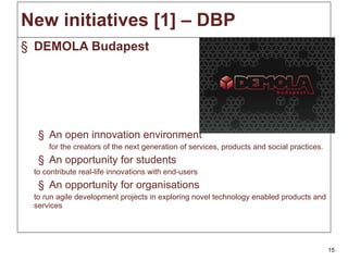 New initiatives  [1] – DBP DEMOLA Budapest An open innovation environment for the creators of the next generation of services, products and social practices. An opportunity for students to contribute real-life innovations with end-users An opportunity for organisations to run agile development projects in exploring novel technology enabled products and services  