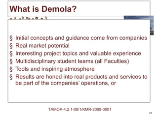 What is Demola? Initial concepts and guidance come from companies Real market potential Interesting project topics and valuable experience Multidisciplinary student teams (all Faculties) Tools and inspiring atmosphere  Results are honed into real products and services to be part of the companies’ operations, or TAMOP-4.2.1-08/1/KMR-2008-0001 