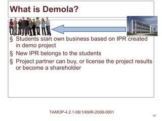 What is Demola? Students start own business based on IPR created in demo project New IPR belongs to the students Project partner can buy, or license the project results or become a shareholder TAMOP-4.2.1-08/1/KMR-2008-0001 