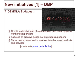 New initiatives [1]  – DBP DEMOLA Budapest C ombines fresh ideas of students with needs and support from project partners F ocus es  on creative action not on producing papers T urn s  needs, ideas and know-how into demos of products and services [more info  www.demola.hu ] 