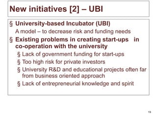 New initiatives [ 2 ]  – UBI  University-based Incubator (UBI) A  model – to decrease risk and funding needs Existing problems in creating start-ups  in co-operation with the university Lack of government funding for start-ups Too high risk for private investors University R&D and educational projects often far from business oriented approach Lack of entrepreneurial knowledge and spirit 