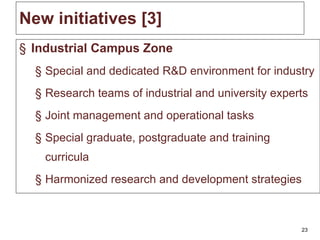 New initiatives  [3] Industrial Campus Zone Special and dedicated R&D environment for industry Research teams of industrial and university experts Joint management and operational tasks Special graduate, postgraduate and training curricula Harmonized research and development strategies 