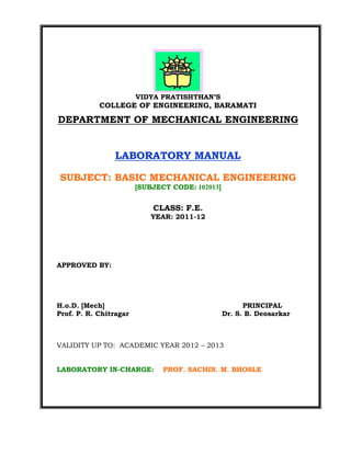 VIDYA PRATISHTHAN’S
COLLEGE OF ENGINEERING, BARAMATI
DEPARTMENT OF MECHANICAL ENGINEERING
LABORATORY MANUAL
SUBJECT: BASIC MECHANICAL ENGINEERING
[SUBJECT CODE: 102013]
CLASS: F.E.
YEAR: 2011-12
APPROVED BY:
H.o.D. [Mech] PRINCIPAL
Prof. P. R. Chitragar Dr. S. B. Deosarkar
VALIDITY UP TO: ACADEMIC YEAR 2012 – 2013
LABORATORY IN-CHARGE: PROF. SACHIN. M. BHOSLE
 