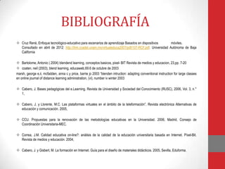 BIBLIOGRAFÍA
 Cruz René, Enfoque tecnológico-educativo para escenarios de aprendizaje Basados en dispositivos       móviles.
  Consultado en abril de 2012: http://ihm.ccadet.unam.mx/virtualeduca2007/pdf/107-RCF.pdf. Universidad Autónoma de Baja
  California

 Bartolome, Antonio ( 2004) blendend learning, conceptos basicos, pixel- BIT Revista de medios y educacion, 23,pp. 7-20
 coaten, neil (2003), blend learning, educaweb,69.6 de octubre de 2003
marsh, george e,ii, mcfadden, anna c y price, barrie jo 2003 “blenden intruction: adapting conventional instruction for large classes
en online journal of distance learning administration, (vi), number iv winter 2003

 Cabero, J. Bases pedagógicas del e.Learning. Revista de Universidad y Sociedad del Conocimiento (RUSC), 2006, Vol. 3, n.°
  1,

 Cabero, J. y Llorente, M.C. Las plataformas virtuales en el ámbito de la teleformación”. Revista electrónica Alternativas de
  educación y comunicación. 2005,

 CCU. Propuestas para la renovación de las metodologías educativas en la Universidad. 2006, Madrid, Consejo de
  Coordinación Universitaria-MEC.

 Correa, J.M. Calidad educativa on-line?: análisis de la calidad de la educación universitaria basada en Internet. Píxel-Bit.
  Revista de medios y educación. 2004,

 Cabero, J. y Gisbert, M. La formación en Internet. Guía para el diseño de materiales didácticos. 2005, Sevilla, Eduforma.
 