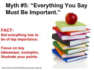 Myth #5: “Everything You Say
      Must Be Important.”


FACT:
Not everything has to
be of top importance.

Focus on key
takeaways, examples,
illustrate your points.

http://e-articles.info/e/a/title/Myths-about-public-speaking/
 