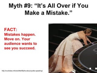 Myth #9: “It’s All Over if You
               Make a Mistake.”

   FACT:
   Mistakes happen.
   Move on. Your
   audience wants to
   see you succeed.




http://e-articles.info/e/a/title/Myths-about-public-speaking/
 