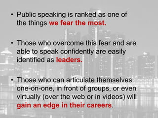 • Public speaking is ranked as one of
      the things we fear the most.

    • Those who overcome this fear and are
      able to speak confidently are easily
      identified as leaders.

    • Those who can articulate themselves
      one-on-one, in front of groups, or even
      virtually (over the web or in videos) will
      gain an edge in their careers.
2
 