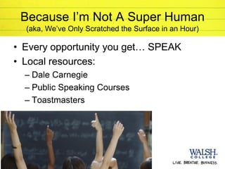Because I’m Not A Super Human
       (aka, We’ve Only Scratched the Surface in an Hour)

     • Every opportunity you get… SPEAK
     • Local resources:
       – Dale Carnegie
       – Public Speaking Courses
       – Toastmasters




24
 