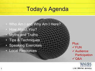 Today’s Agenda

    •   Who Am I and Why Am I Here?
    •   How About You?
    •   Myths and Truths
    •   Tips & Techniques
                                      Plus:
    •   Speaking Exercises             FUN
    •   Local Resources                Audience
                                        Participation
                                       Q&A

3
 